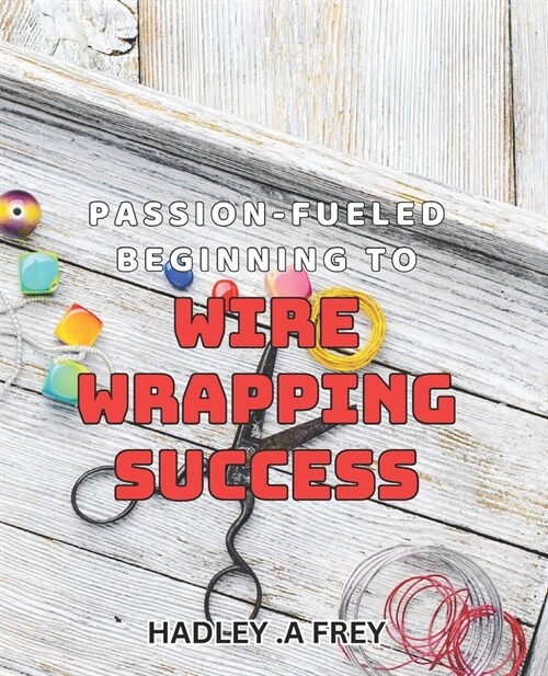 Passion-fueled Beginning to Wire Wrapping Success: Unleash Your Creativity and Master the Art of Wire Wrapping (Paperback)