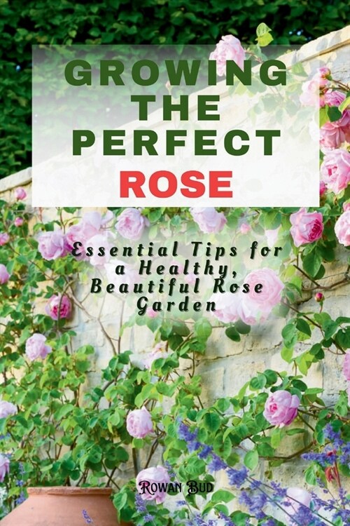 Growing the Perfect Rose: Essential Tips for a Healthy, Beautiful Rose Garden (Paperback)