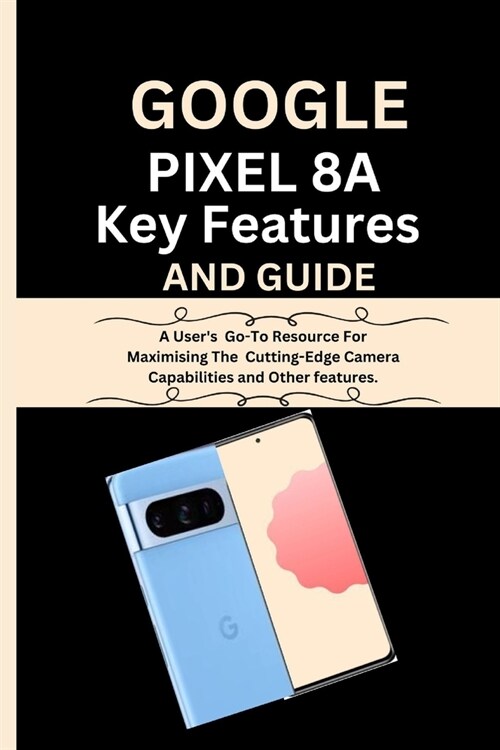 Google Pixel 8a Key Features And Guide: A Users Go-To Resource For Maximising The Cutting-Edge Camera Capabilities and Other features. (Paperback)