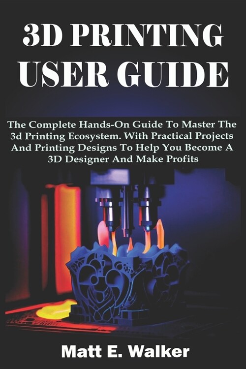 3D Printing User Guide: The Complete Hands-On Guide To Master The 3d Printing Ecosystem. With Practical Projects And Printing Designs To Help (Paperback)