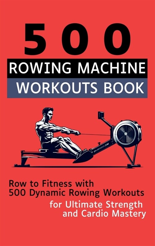 500 Rowing Machine Workouts Book: Row to Fitness with 500 Dynamic Rowing Workouts for Ultimate Strength and Cardio Mastery (Hardcover)