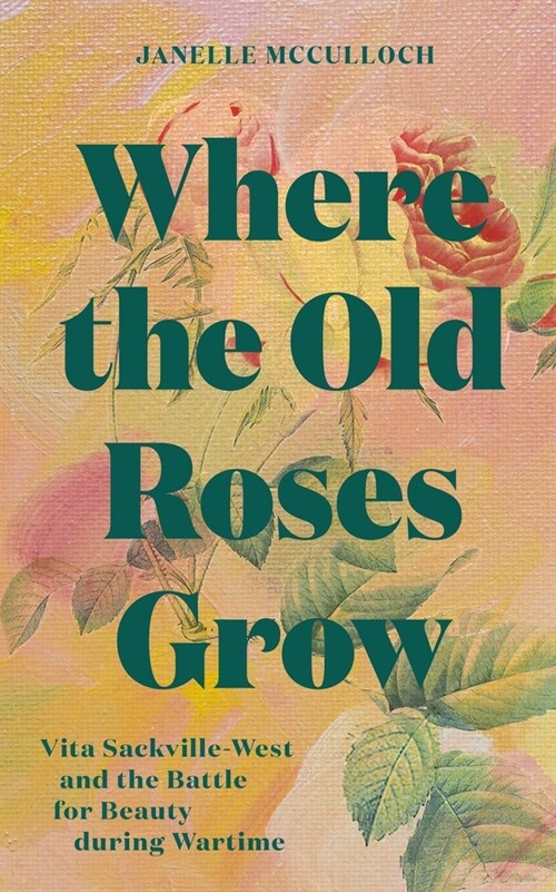 Where the Old Roses Grow : Vita Sackville-West and the Battle for Beauty during Wartime (Hardcover)