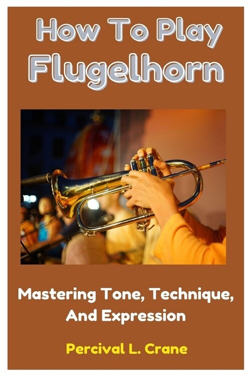 How To Play Flugelhorn: Mastering Tone, Technique, And Expression (Paperback)