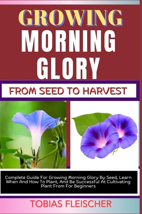 Growing Morning Glory from Seed to Harvest: Complete Guide For Growing Morning Glory By Seed, Learn When And How To Plant, And Be Successful At Cultiv (Paperback)