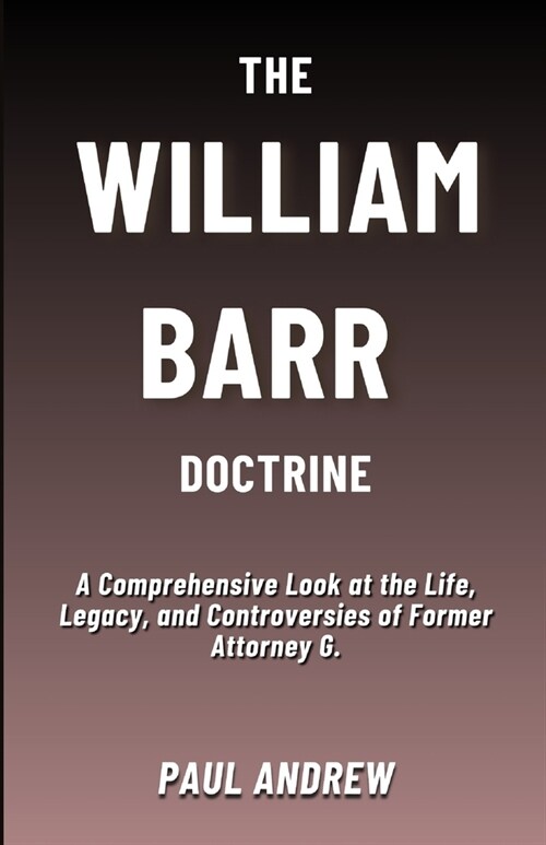 The William Barr Doctrine: A Comprehensive Look at the Life, Legacy, and Controversies of Former Attorney G. (Paperback)