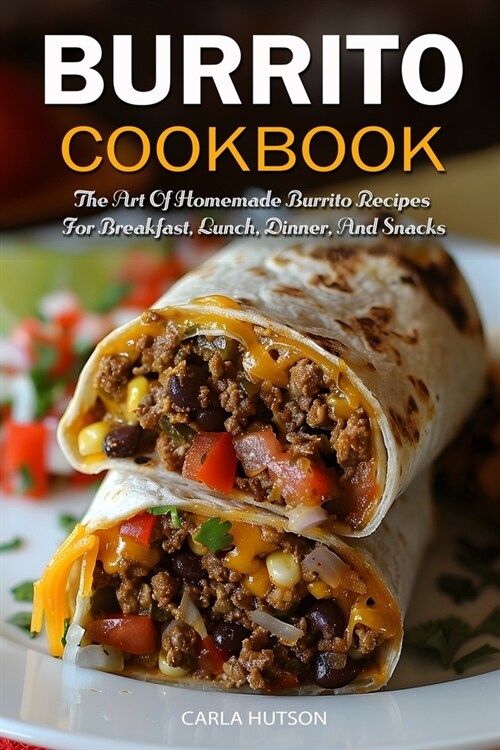 Burrito Cookbook: The Art Of Homemade Burrito Recipes For Breakfast, Lunch, Dinner, And Snacks (Paperback)