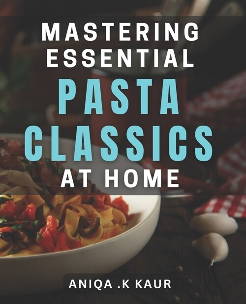 Mastering Essential Pasta Classics at Home: Unlock the Secrets of Crafting Perfect Pasta Dishes from Scratch (Paperback)