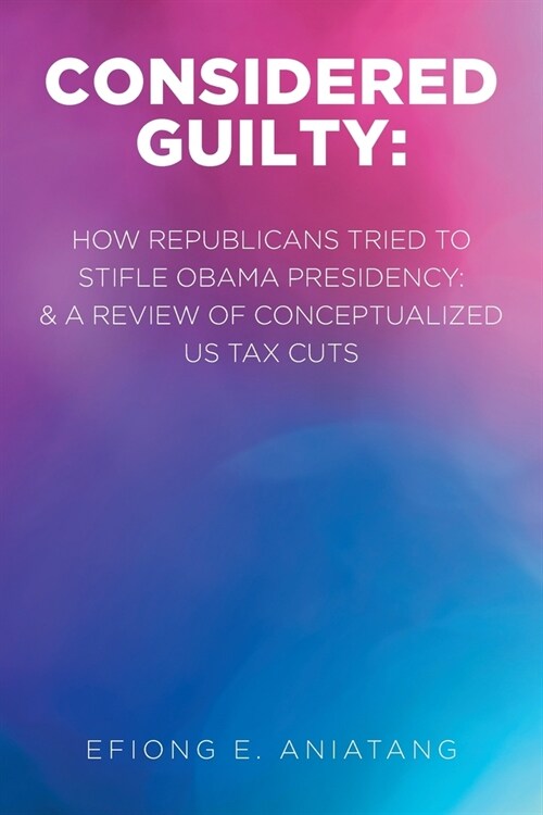 Considered Guilty: How Republicans tried to stifle Obama Presidency and A Review of Conceptualized US Tax Cuts (Paperback)