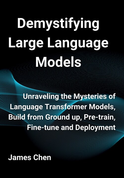 Demystifying Large Language Models: Unraveling the Mysteries of Language Transformer Models, Build from Ground up, Pre-train, Fine-tune and Deployment (Hardcover)