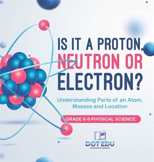 Is it a Proton, Neutron or Electron? Understanding Parts of an Atom, Masses and Location Grade 6-8 Physical Science (Hardcover)