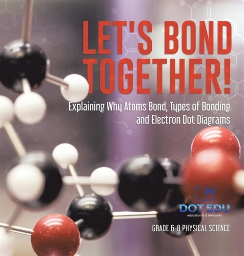 Lets Bond Together! Explaining Why Atoms Bond, Types of Bonding and Electron Dot Diagrams Grade 6-8 Physical Science (Hardcover)