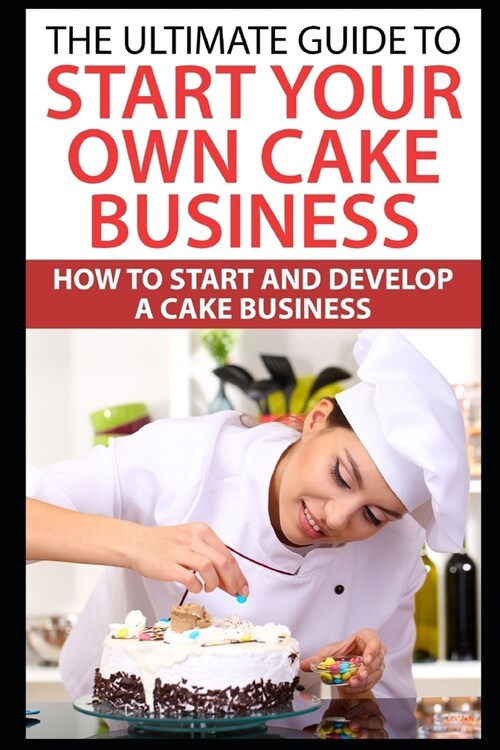 The Ultimate Guide To Start Your Own Cake Business: How To Start And Develop A Cake Business (Paperback)