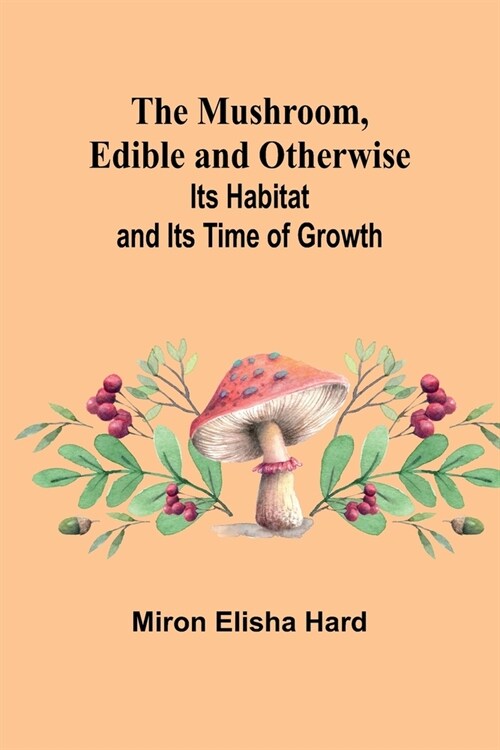 The Mushroom, Edible and Otherwise; Its Habitat and its Time of Growth (Paperback)