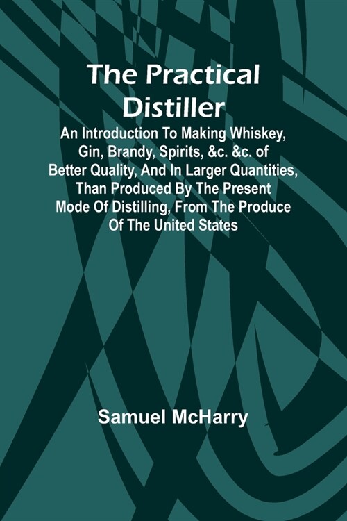 The Practical Distiller; An Introduction To Making Whiskey, Gin, Brandy, Spirits, &c. &c. of Better Quality, and in Larger Quantities, than Produced b (Paperback)