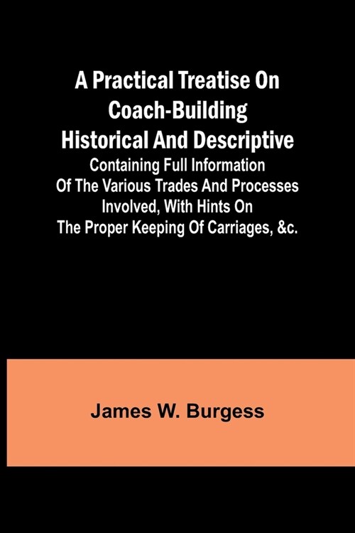 A practical treatise on coach-building historical and descriptive: Containing full information of the various trades and processes involved, with hint (Paperback)