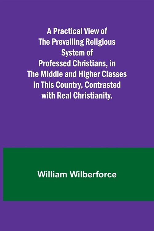 A Practical View of the Prevailing Religious System of Professed Christians, in the Middle and Higher Classes in this Country, Contrasted with Real Ch (Paperback)