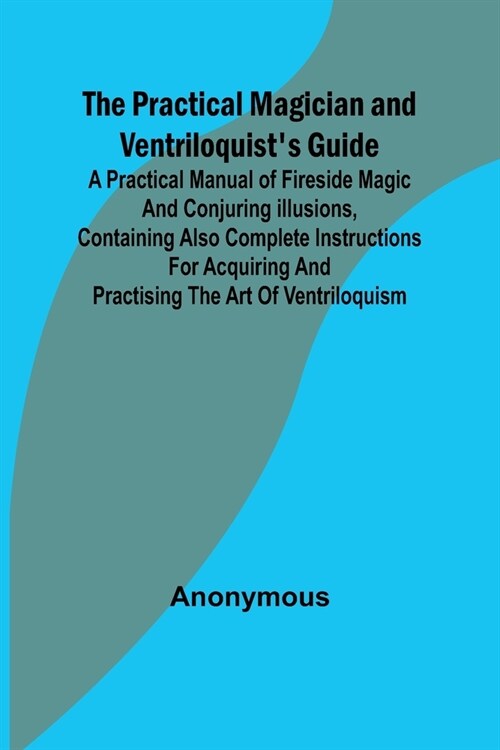 The Practical Magician and Ventriloquists Guide; A practical manual of fireside magic and conjuring illusions, containing also complete instructions (Paperback)
