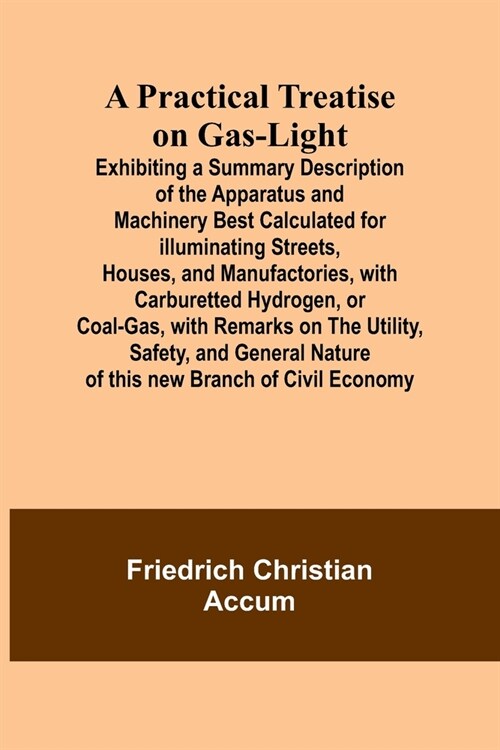 A Practical Treatise on Gas-light; Exhibiting a Summary Description of the Apparatus and Machinery Best Calculated for Illuminating Streets, Houses, a (Paperback)