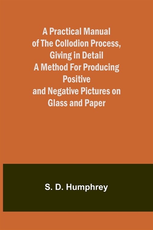 A Practical Manual of the Collodion Process, Giving in Detail a Method For Producing Positive and Negative Pictures on Glass and Paper. (Paperback)