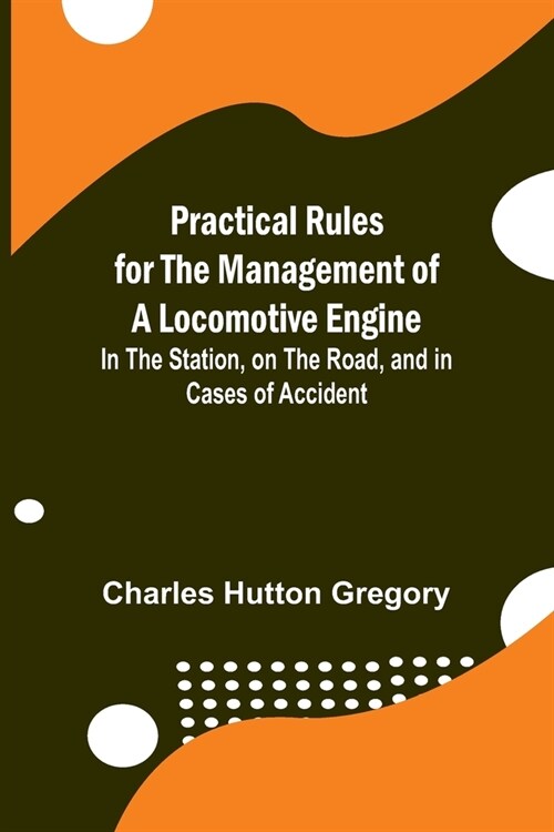 Practical Rules for the Management of a Locomotive Engine; In the Station, on the Road, and in cases of Accident (Paperback)