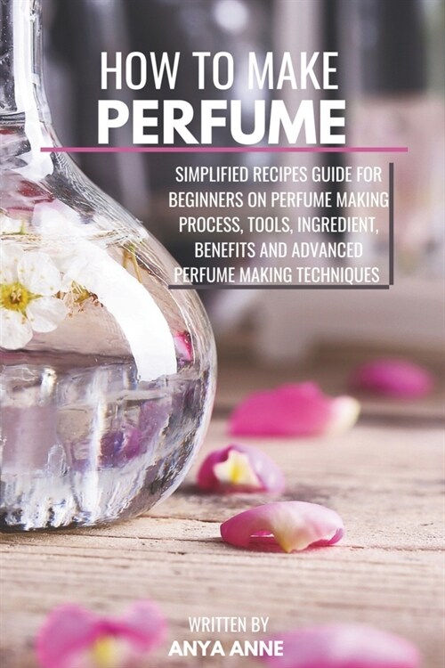 How to Make Perfume: Simplified Recipes Guide For Beginners On Perfume Making Process, Tools, Ingredient, Benefits And Advanced Perfume Mak (Paperback)