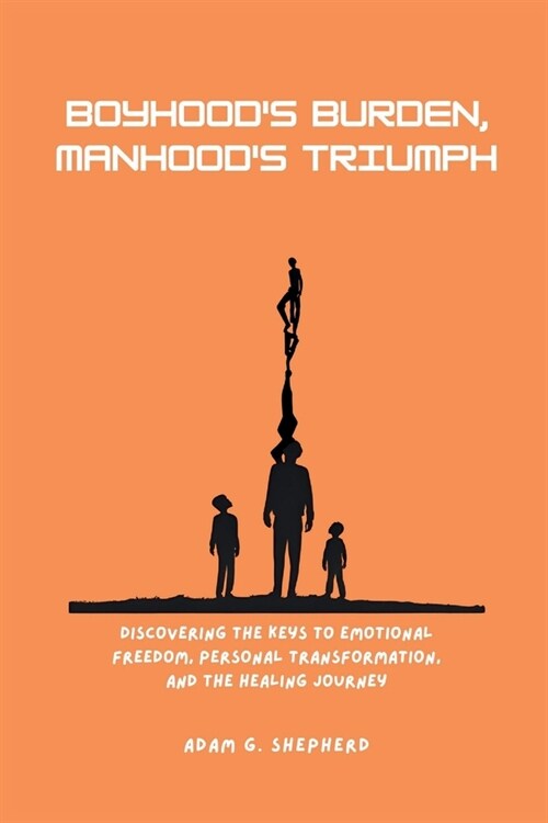 Boyhoods Burden, Manhoods Triumph: Discovering the Keys to Emotional Freedom, Personal Transformation, and the Healing Journey (Paperback)