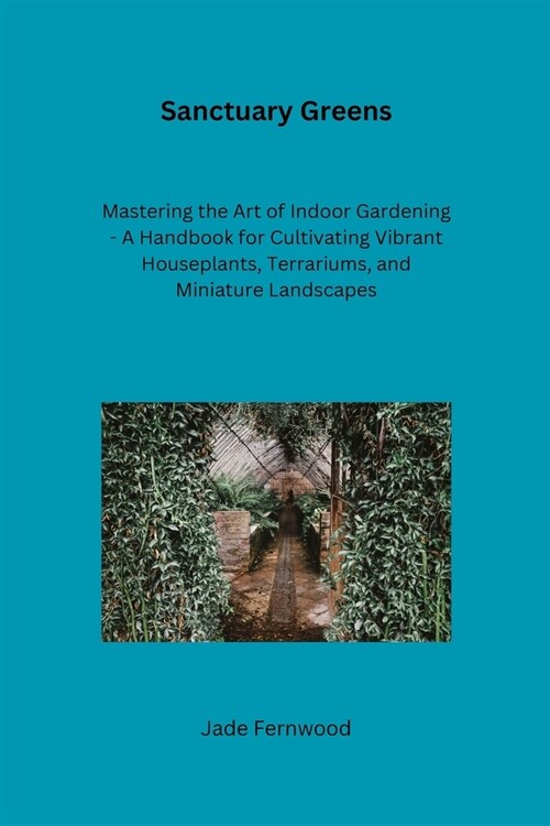 Sanctuary Greens: Mastering the Art of Indoor Gardening - A Handbook for Cultivating Vibrant Houseplants, Terrariums, and Miniature Land (Paperback)