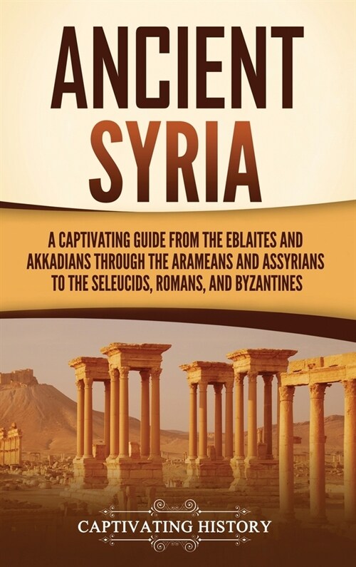 Ancient Syria: A Captivating Guide from the Eblaites and Akkadians through the Arameans and Assyrians to the Seleucids, Romans, and B (Hardcover)