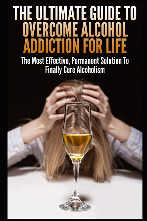 The Ultimate Guide To Overcome Alcohol Addiction For Life: The Most Effective, Permanent Solution To Finally Cure Alcoholism (Paperback)