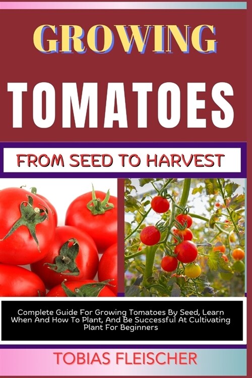 Growing Tomatoes from Seed to Harvest: Complete Guide For Growing Tomatoes By Seed, Learn When And How To Plant, And Be Successful At Cultivating Plan (Paperback)