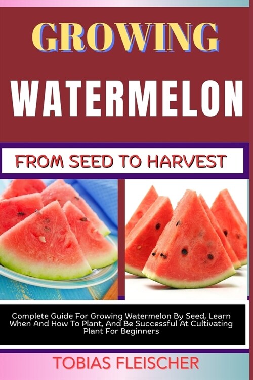 Growing Watermelon from Seed to Harvest: Complete Guide For Growing Watermelon By Seed, Learn When And How To Plant, And Be Successful At Cultivating (Paperback)