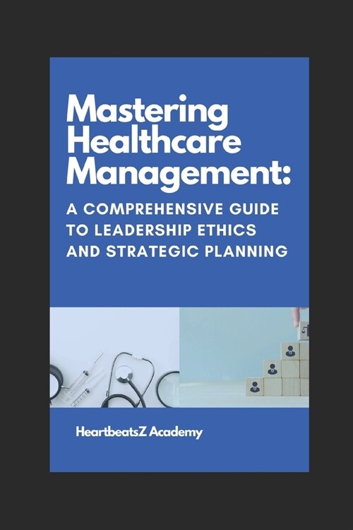 Mastering Healthcare Management: A Comprehensive Guide to Leadership Ethics and Strategic Planning (Paperback)