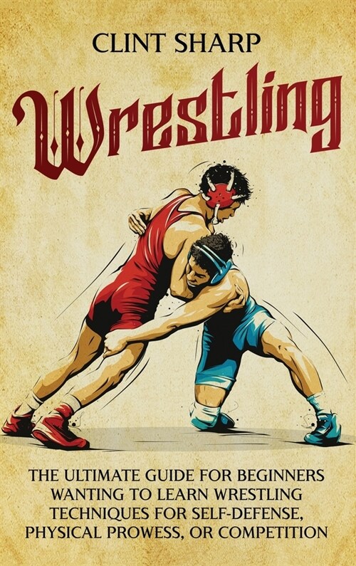 Wrestling: The Ultimate Guide for Beginners Wanting to Learn Wrestling Techniques for Self-Defense, Physical Prowess, or Competit (Hardcover)