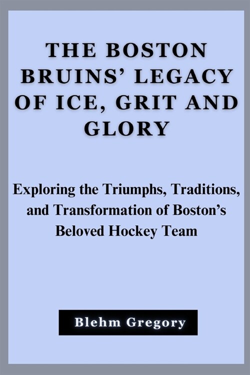 The Boston Bruins Legacy Of Ice, Grit And Glory: Exploring The Triumphs, Traditions, And Transformation Of Bostons Beloved Hockey Team (Paperback)