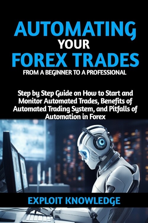 Automating Your Forex Trades from a Beginner to a Professional: Step by Step Guide on How to Start and Monitor Automated Trades, Benefits of Automated (Paperback)