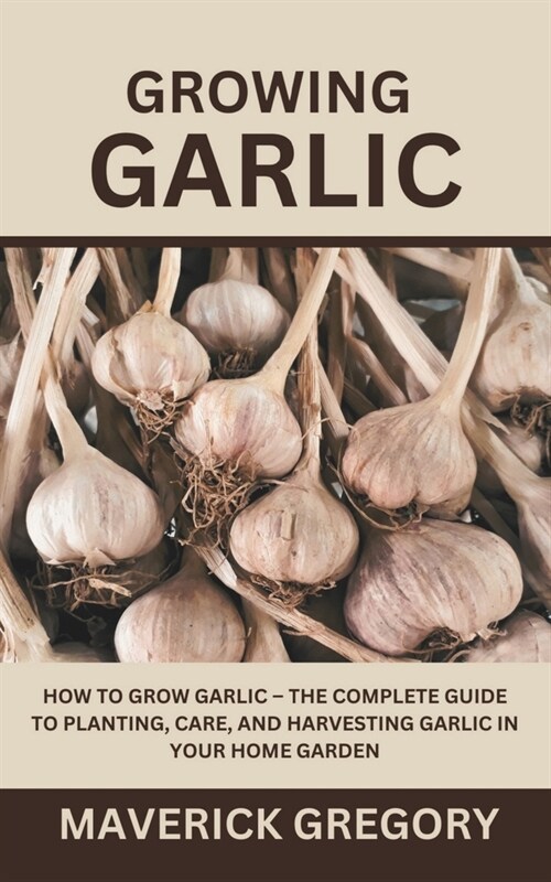 Growing Garlic: How To Grow Garlic - The Complete Guide to Planting, Care, and Harvesting Garlic in Your Home Garden (Paperback)