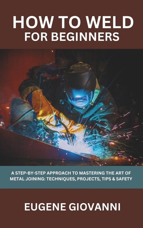 How To Weld For Beginners: A Step-by-Step Approach to Mastering the Art of Metal Joining: Techniques, Tips & Safety, Projects for Beginners (Paperback)