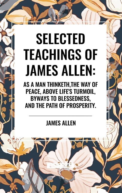 Selected Teachings of James Allen: As a Man Thinketh, the Way of Peace, Above Lifes Turmoil, Byways to Blessedness, and the Path of Prosperity. (Hardcover)