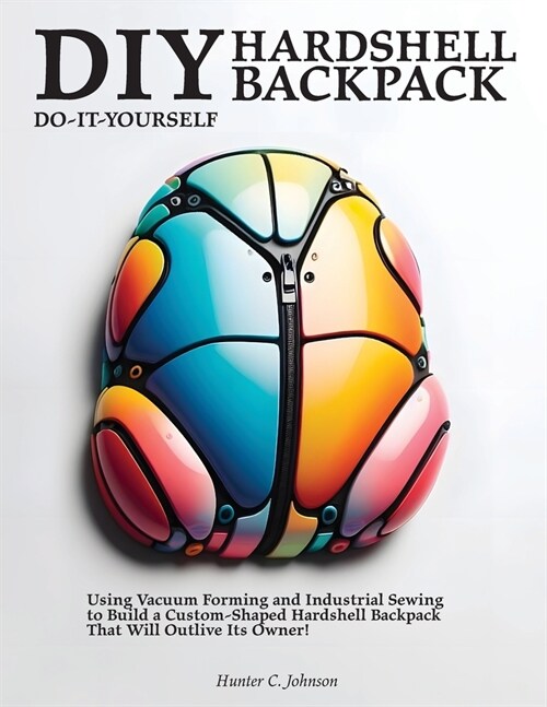 DIY Hardshell Backpack: Using Vacuum Forming and Industrial Sewing to Build a Custom-Shaped Hardshell Backpack That Will Outlive Its Owner! (Paperback)