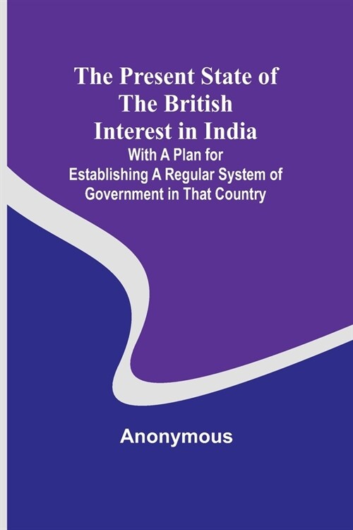 The Present State of the British Interest in India; With a Plan for Establishing a Regular System of Government in That Country (Paperback)