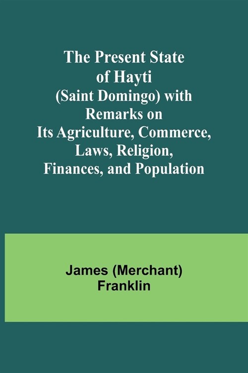 The Present State of Hayti (Saint Domingo) with Remarks on its Agriculture, Commerce, Laws, Religion, Finances, and Population (Paperback)