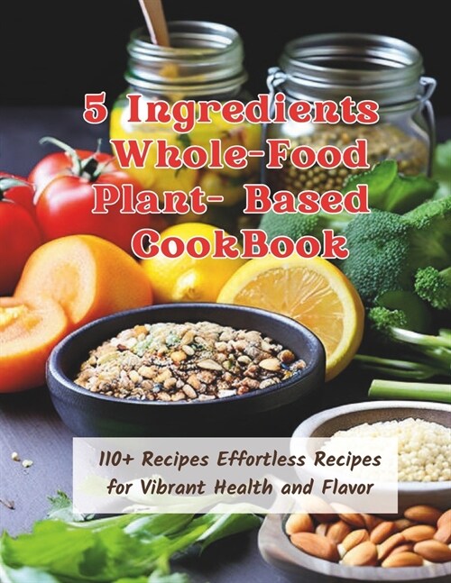 5 Ingredients Whole-Food Plant-Based CookBook: 110+ Recipes Effortless Recipes for Vibrant Health and Flavor (Paperback)