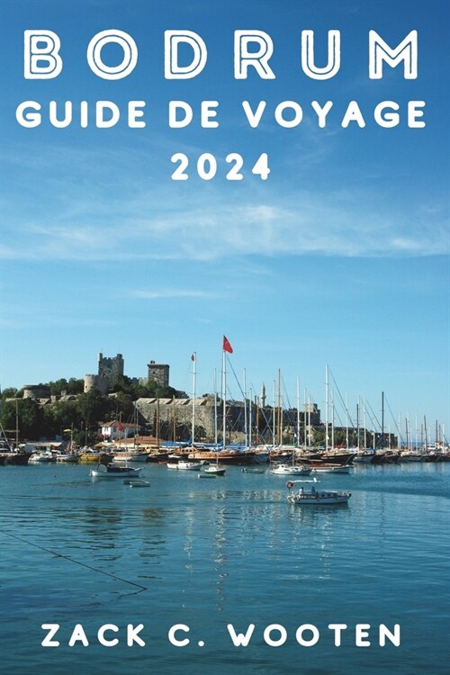 Bodrum Guide de voyage 2024: ?la d?ouverte de la ville c?i?e de Turquie, anciennement connue sous le nom dHalicarnassus, depuis le ch?eau, le (Paperback)