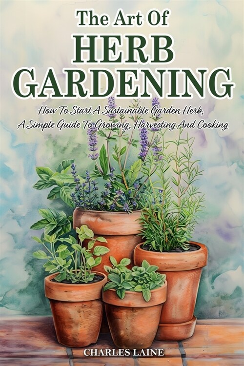 The Art Of Herb Gardening: How To Start A Sustainable Garden Herb, A Simple Guide To Growing, Harvesting And Cooking (Paperback)