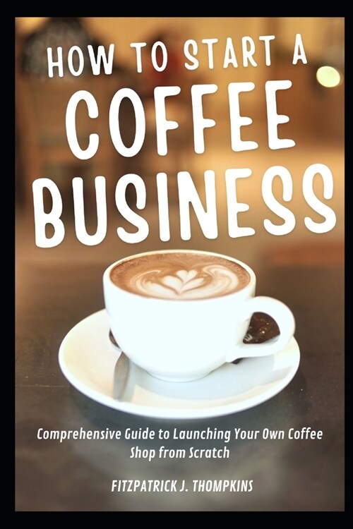 How To Start A Coffee Business: Comprehensive Guide to Launching Your Own Coffee Shop from Scratch (Paperback)