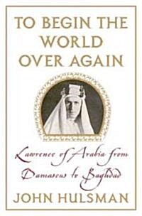 To Begin the World Over Again : Lawrence of Arabia from Damascus to Baghdad (Hardcover)