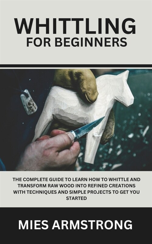 Whittling For Beginners: The Complete Guide to Learn How to Whittle and Transform Raw Wood into Refined Creations with Techniques and Simple Pr (Paperback)