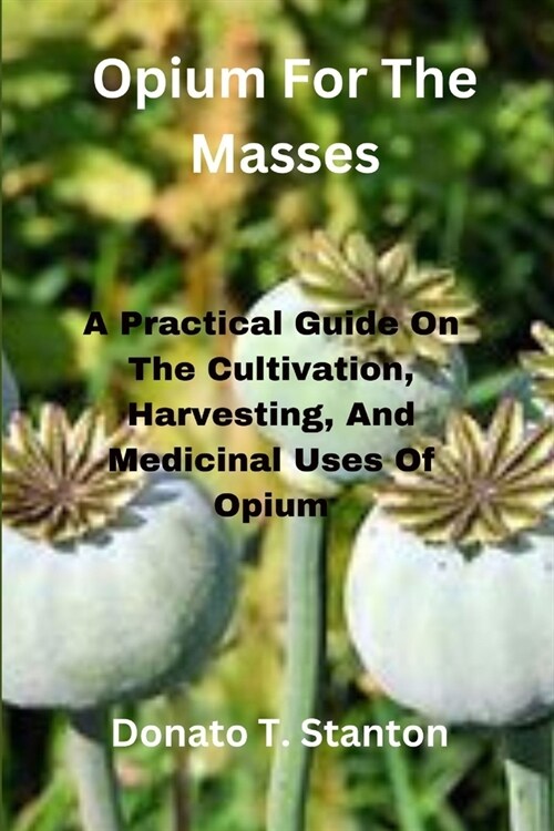 Opium For The Masses: A Practical Guide On The Cultivation, Harvesting, And Medicinal Uses Of Opium (Paperback)