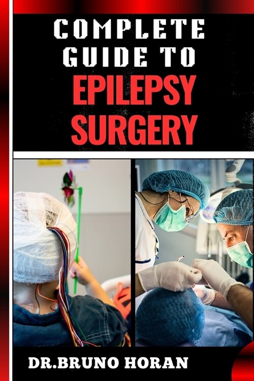 Complete Guide to Epilepsy Surgery: Comprehensive Handbook To Advanced Techniques, Patient Care, And Post-Surgical Outcomes (Paperback)