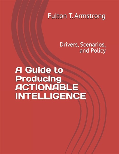 A Guide to Producing ACTIONABLE INTELLIGENCE: Drivers, Scenarios, and Policy (Paperback)